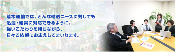 荒木運輸では、どんな輸送ニーズに対しても迅速・確実に対応できるように、強いこだわりを持ちながら、日々ご依頼にお応えしてまいります。